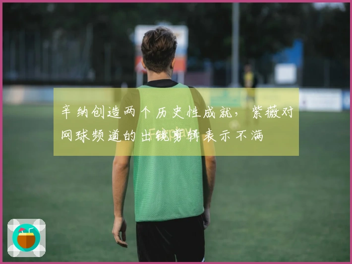 辛纳创造两个历史性成就，紫薇对网球频道的出镜剪辑表示不满