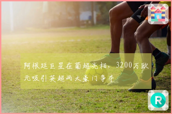 阿根廷巨星在葡超亮相，3200万欧元吸引英超两大豪门争夺